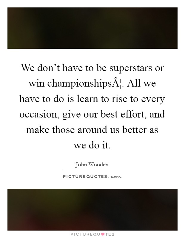 We don't have to be superstars or win championshipsÂ¦. All we have to do is learn to rise to every occasion, give our best effort, and make those around us better as we do it. Picture Quote #1