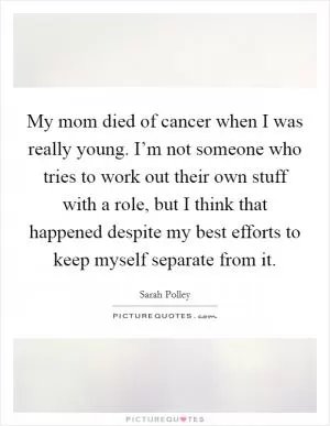 My mom died of cancer when I was really young. I’m not someone who tries to work out their own stuff with a role, but I think that happened despite my best efforts to keep myself separate from it Picture Quote #1