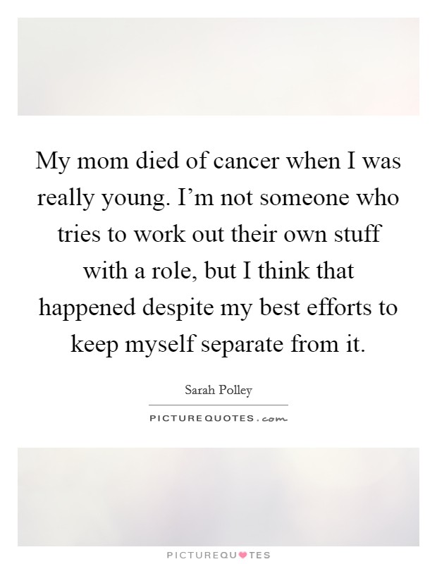 My mom died of cancer when I was really young. I'm not someone who tries to work out their own stuff with a role, but I think that happened despite my best efforts to keep myself separate from it. Picture Quote #1