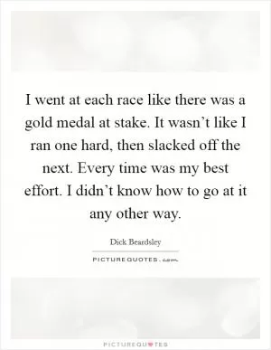 I went at each race like there was a gold medal at stake. It wasn’t like I ran one hard, then slacked off the next. Every time was my best effort. I didn’t know how to go at it any other way Picture Quote #1