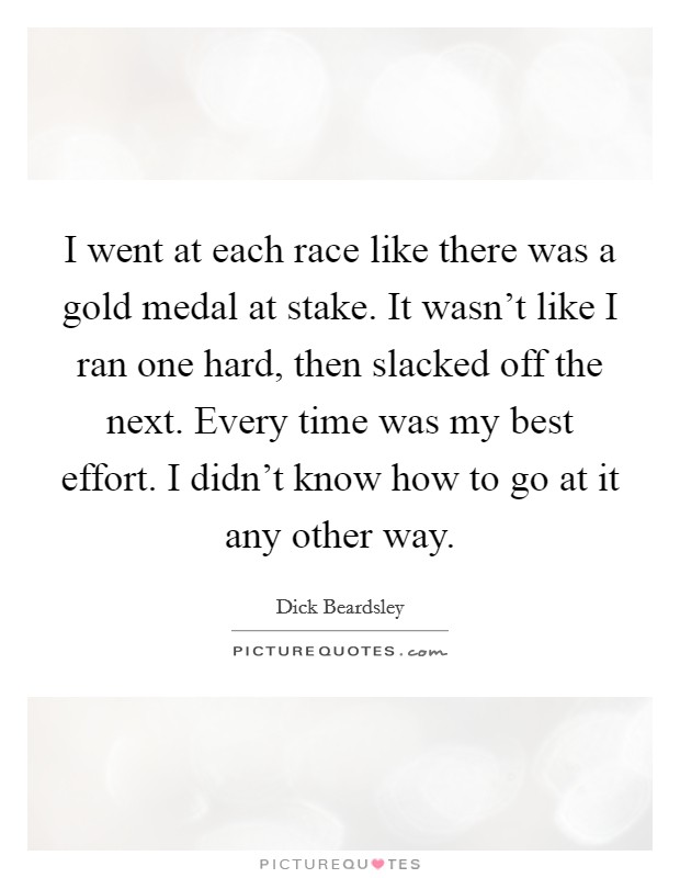I went at each race like there was a gold medal at stake. It wasn't like I ran one hard, then slacked off the next. Every time was my best effort. I didn't know how to go at it any other way. Picture Quote #1
