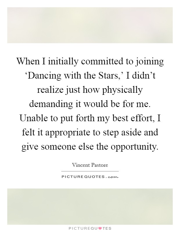 When I initially committed to joining ‘Dancing with the Stars,' I didn't realize just how physically demanding it would be for me. Unable to put forth my best effort, I felt it appropriate to step aside and give someone else the opportunity. Picture Quote #1