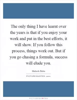 The only thing I have learnt over the years is that if you enjoy your work and put in the best efforts, it will show. If you follow this process, things work out. But if you go chasing a formula, success will elude you Picture Quote #1