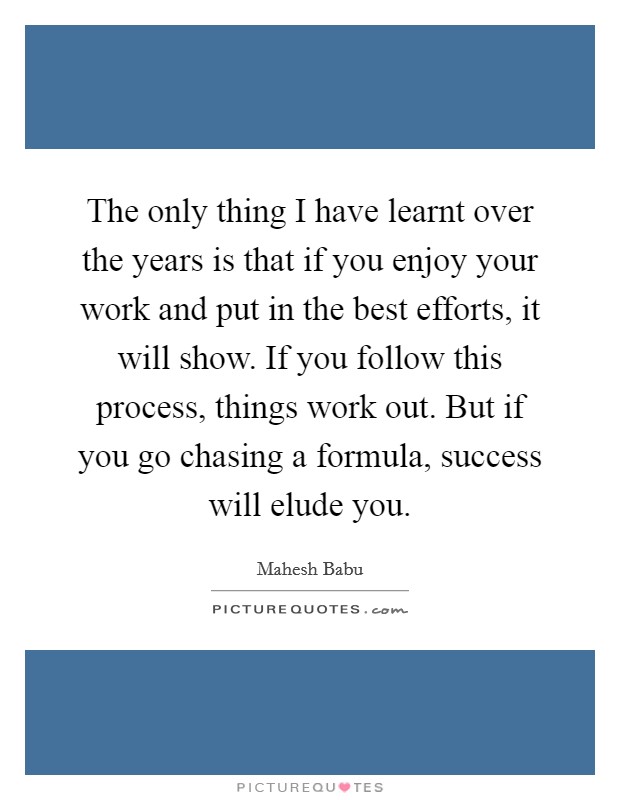 The only thing I have learnt over the years is that if you enjoy your work and put in the best efforts, it will show. If you follow this process, things work out. But if you go chasing a formula, success will elude you. Picture Quote #1