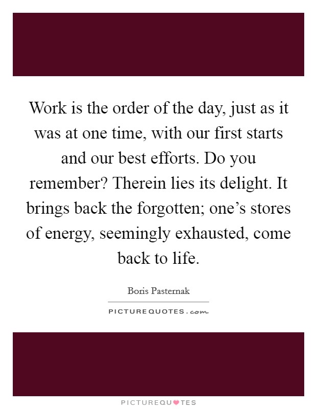 Work is the order of the day, just as it was at one time, with our first starts and our best efforts. Do you remember? Therein lies its delight. It brings back the forgotten; one's stores of energy, seemingly exhausted, come back to life. Picture Quote #1