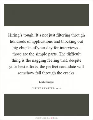 Hiring’s tough. It’s not just filtering through hundreds of applications and blocking out big chunks of your day for interviews - those are the simple parts. The difficult thing is the nagging feeling that, despite your best efforts, the perfect candidate will somehow fall through the cracks Picture Quote #1