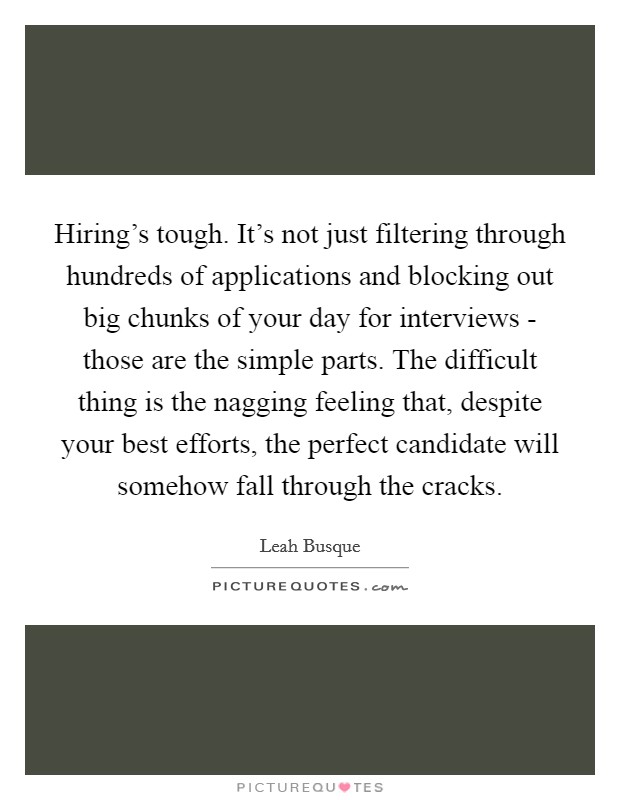 Hiring's tough. It's not just filtering through hundreds of applications and blocking out big chunks of your day for interviews - those are the simple parts. The difficult thing is the nagging feeling that, despite your best efforts, the perfect candidate will somehow fall through the cracks. Picture Quote #1
