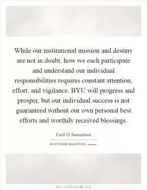While our institutional mission and destiny are not in doubt, how we each participate and understand our individual responsibilities requires constant attention, effort, and vigilance. BYU will progress and prosper, but our individual success is not guaranteed without our own personal best efforts and worthily received blessings Picture Quote #1