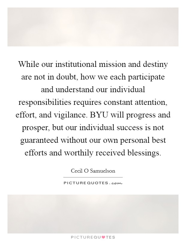 While our institutional mission and destiny are not in doubt, how we each participate and understand our individual responsibilities requires constant attention, effort, and vigilance. BYU will progress and prosper, but our individual success is not guaranteed without our own personal best efforts and worthily received blessings. Picture Quote #1