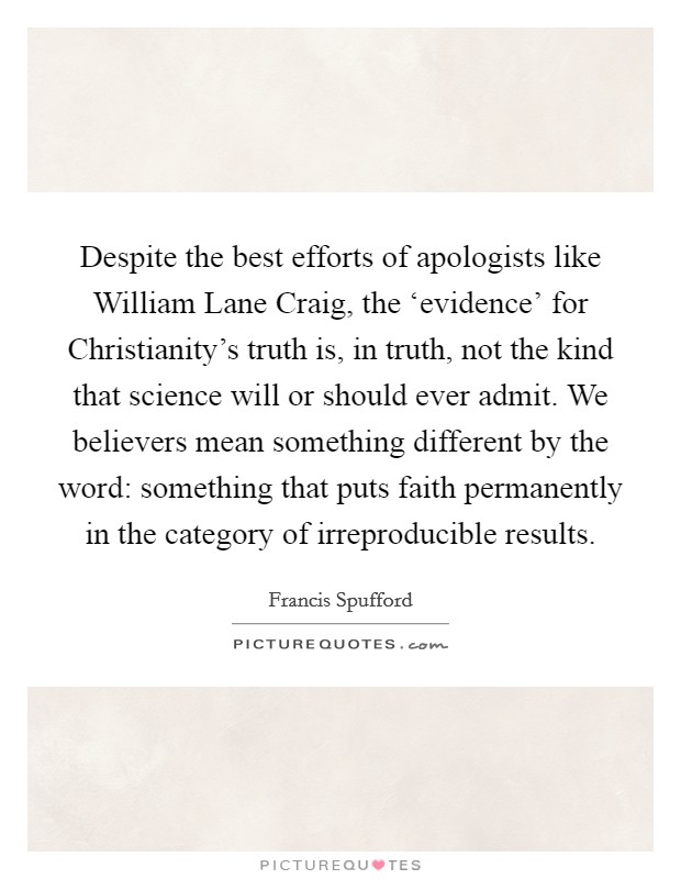 Despite the best efforts of apologists like William Lane Craig, the ‘evidence' for Christianity's truth is, in truth, not the kind that science will or should ever admit. We believers mean something different by the word: something that puts faith permanently in the category of irreproducible results. Picture Quote #1