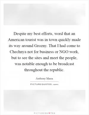 Despite my best efforts, word that an American tourist was in town quickly made its way around Grozny. That I had come to Chechnya not for business or NGO work, but to see the sites and meet the people, was notable enough to be broadcast throughout the republic Picture Quote #1
