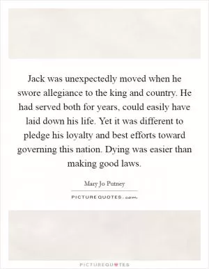 Jack was unexpectedly moved when he swore allegiance to the king and country. He had served both for years, could easily have laid down his life. Yet it was different to pledge his loyalty and best efforts toward governing this nation. Dying was easier than making good laws Picture Quote #1