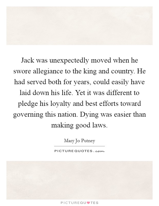 Jack was unexpectedly moved when he swore allegiance to the king and country. He had served both for years, could easily have laid down his life. Yet it was different to pledge his loyalty and best efforts toward governing this nation. Dying was easier than making good laws. Picture Quote #1