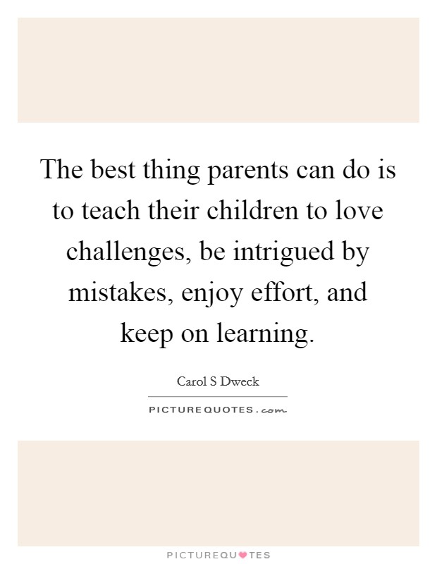 The best thing parents can do is to teach their children to love challenges, be intrigued by mistakes, enjoy effort, and keep on learning. Picture Quote #1