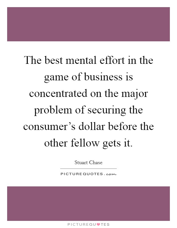 The best mental effort in the game of business is concentrated on the major problem of securing the consumer's dollar before the other fellow gets it. Picture Quote #1