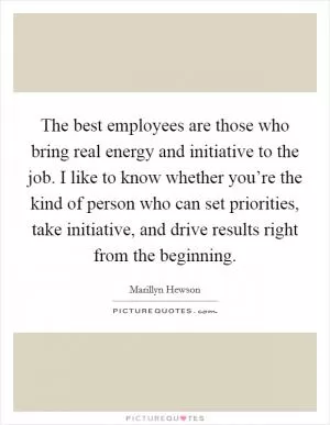 The best employees are those who bring real energy and initiative to the job. I like to know whether you’re the kind of person who can set priorities, take initiative, and drive results right from the beginning Picture Quote #1