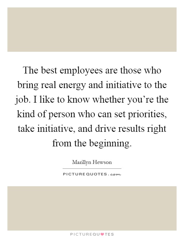 The best employees are those who bring real energy and initiative to the job. I like to know whether you're the kind of person who can set priorities, take initiative, and drive results right from the beginning. Picture Quote #1