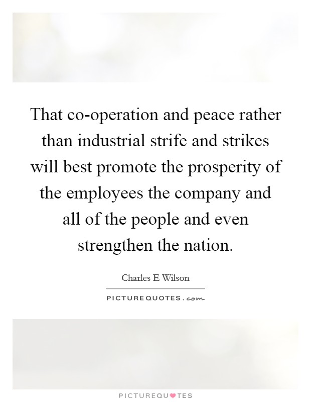 That co-operation and peace rather than industrial strife and strikes will best promote the prosperity of the employees the company and all of the people and even strengthen the nation. Picture Quote #1
