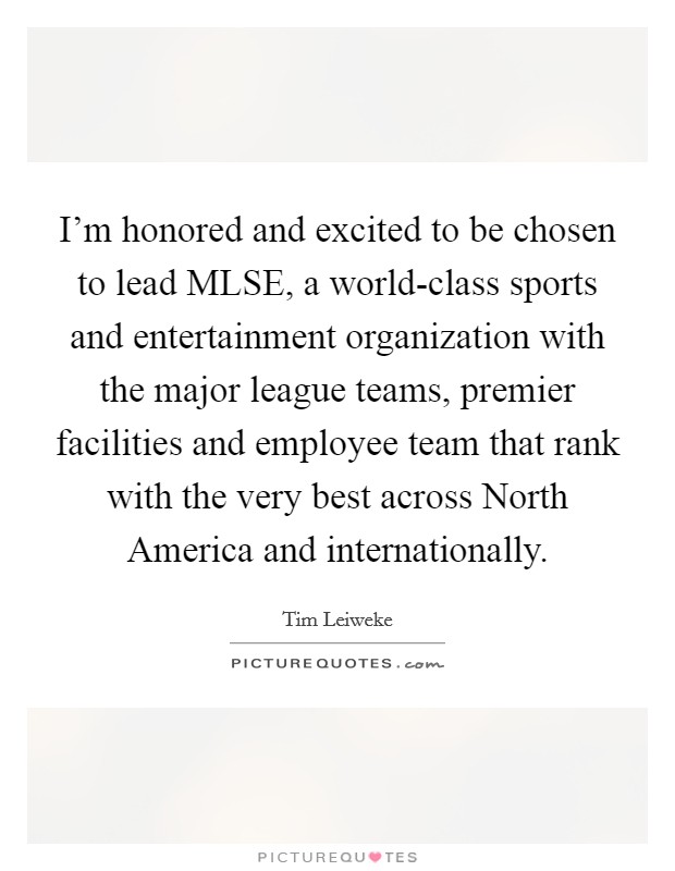 I'm honored and excited to be chosen to lead MLSE, a world-class sports and entertainment organization with the major league teams, premier facilities and employee team that rank with the very best across North America and internationally. Picture Quote #1