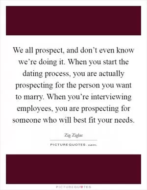 We all prospect, and don’t even know we’re doing it. When you start the dating process, you are actually prospecting for the person you want to marry. When you’re interviewing employees, you are prospecting for someone who will best fit your needs Picture Quote #1