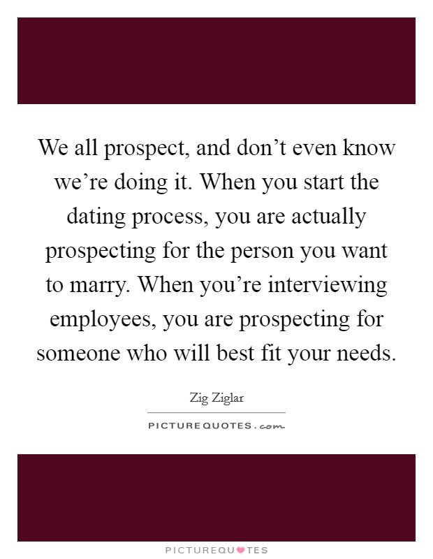 We all prospect, and don't even know we're doing it. When you start the dating process, you are actually prospecting for the person you want to marry. When you're interviewing employees, you are prospecting for someone who will best fit your needs. Picture Quote #1