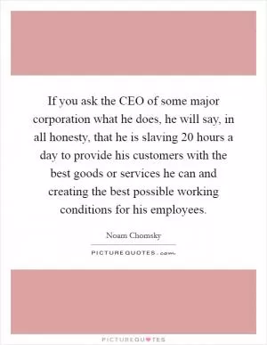 If you ask the CEO of some major corporation what he does, he will say, in all honesty, that he is slaving 20 hours a day to provide his customers with the best goods or services he can and creating the best possible working conditions for his employees Picture Quote #1