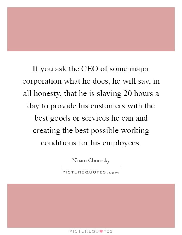 If you ask the CEO of some major corporation what he does, he will say, in all honesty, that he is slaving 20 hours a day to provide his customers with the best goods or services he can and creating the best possible working conditions for his employees. Picture Quote #1