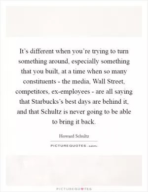 It’s different when you’re trying to turn something around, especially something that you built, at a time when so many constituents - the media, Wall Street, competitors, ex-employees - are all saying that Starbucks’s best days are behind it, and that Schultz is never going to be able to bring it back Picture Quote #1