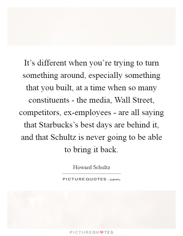 It's different when you're trying to turn something around, especially something that you built, at a time when so many constituents - the media, Wall Street, competitors, ex-employees - are all saying that Starbucks's best days are behind it, and that Schultz is never going to be able to bring it back. Picture Quote #1