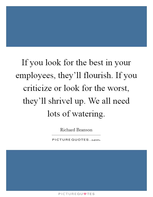 If you look for the best in your employees, they'll flourish. If you criticize or look for the worst, they'll shrivel up. We all need lots of watering. Picture Quote #1