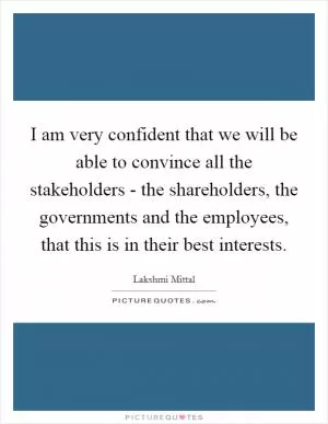I am very confident that we will be able to convince all the stakeholders - the shareholders, the governments and the employees, that this is in their best interests Picture Quote #1