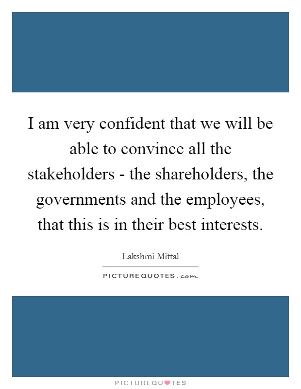 I am very confident that we will be able to convince all the stakeholders - the shareholders, the governments and the employees, that this is in their best interests. Picture Quote #1