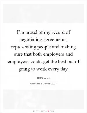 I’m proud of my record of negotiating agreements, representing people and making sure that both employers and employees could get the best out of going to work every day Picture Quote #1