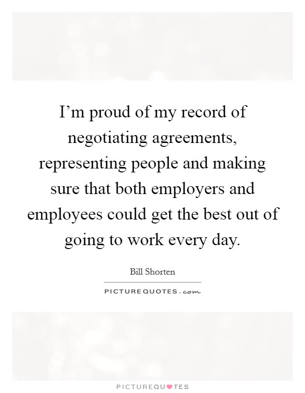 I'm proud of my record of negotiating agreements, representing people and making sure that both employers and employees could get the best out of going to work every day. Picture Quote #1