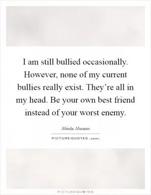 I am still bullied occasionally. However, none of my current bullies really exist. They’re all in my head. Be your own best friend instead of your worst enemy Picture Quote #1