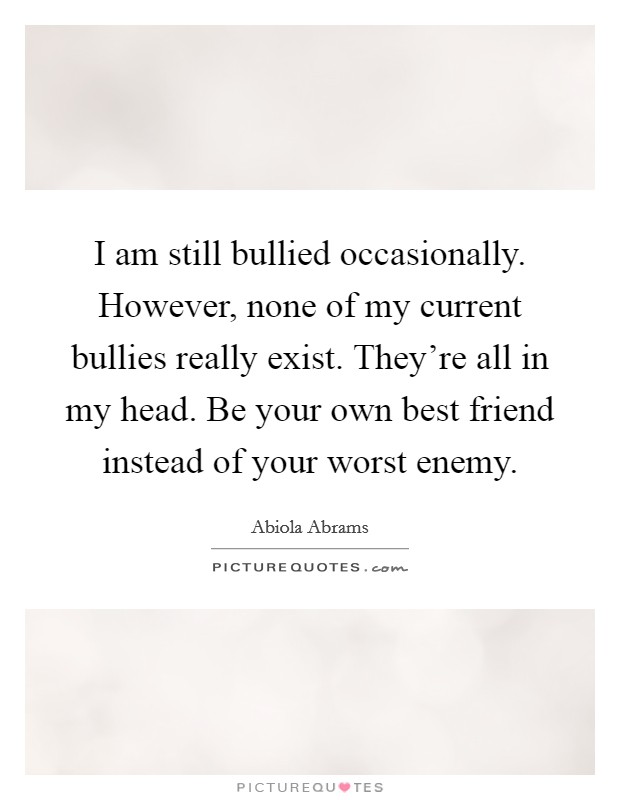 I am still bullied occasionally. However, none of my current bullies really exist. They’re all in my head. Be your own best friend instead of your worst enemy Picture Quote #1