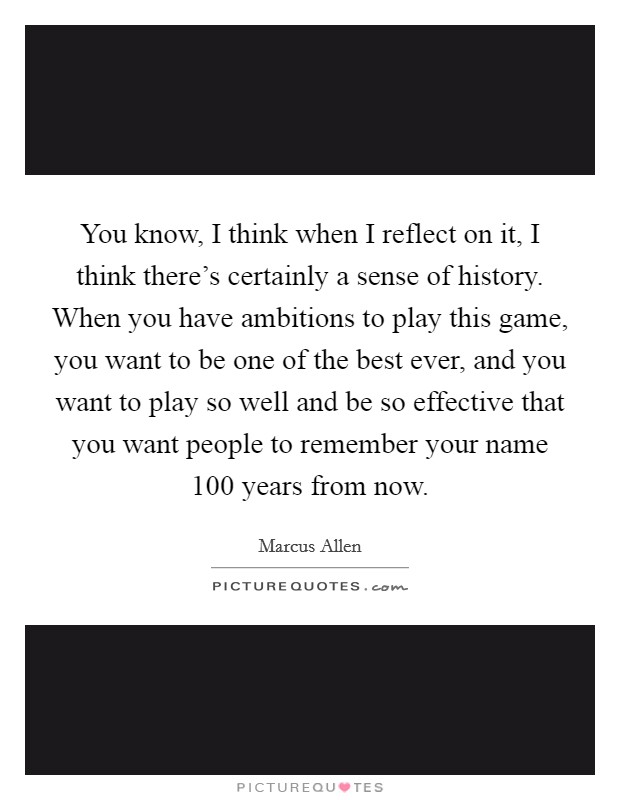You know, I think when I reflect on it, I think there's certainly a sense of history. When you have ambitions to play this game, you want to be one of the best ever, and you want to play so well and be so effective that you want people to remember your name 100 years from now. Picture Quote #1