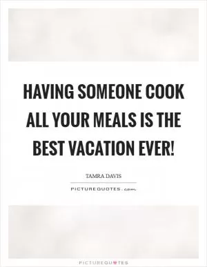 Having someone cook all your meals is the best vacation ever! Picture Quote #1