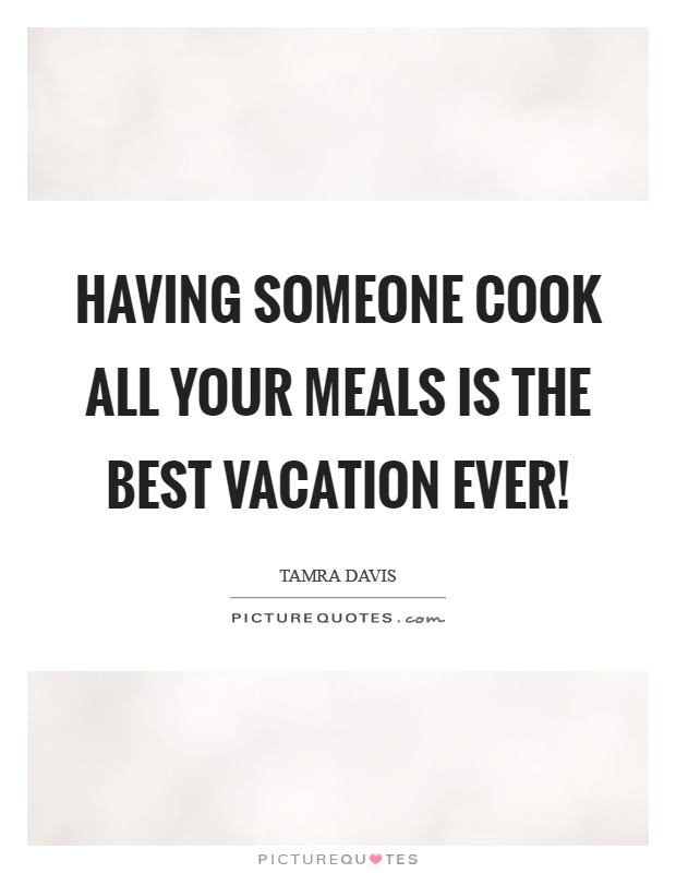 Having someone cook all your meals is the best vacation ever! Picture Quote #1