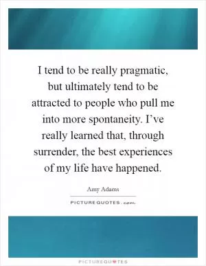 I tend to be really pragmatic, but ultimately tend to be attracted to people who pull me into more spontaneity. I’ve really learned that, through surrender, the best experiences of my life have happened Picture Quote #1