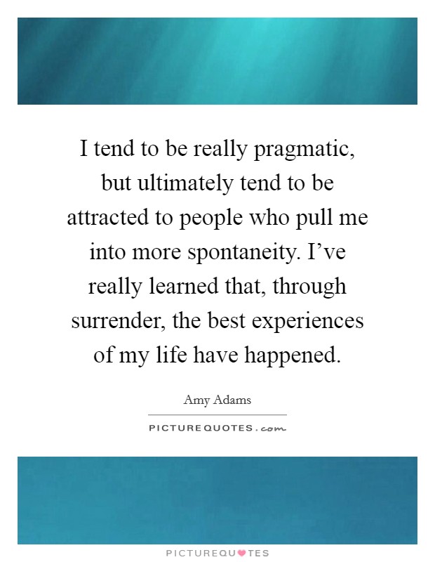 I tend to be really pragmatic, but ultimately tend to be attracted to people who pull me into more spontaneity. I've really learned that, through surrender, the best experiences of my life have happened. Picture Quote #1
