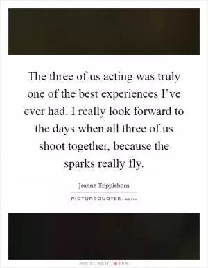 The three of us acting was truly one of the best experiences I’ve ever had. I really look forward to the days when all three of us shoot together, because the sparks really fly Picture Quote #1