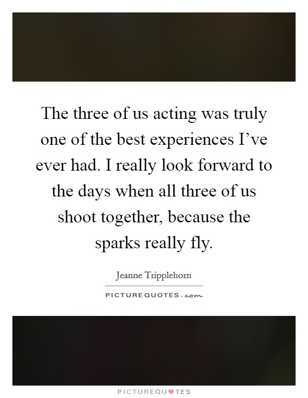 The three of us acting was truly one of the best experiences I've ever had. I really look forward to the days when all three of us shoot together, because the sparks really fly. Picture Quote #1