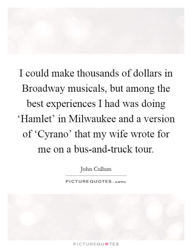 I could make thousands of dollars in Broadway musicals, but among the best experiences I had was doing ‘Hamlet' in Milwaukee and a version of ‘Cyrano' that my wife wrote for me on a bus-and-truck tour. Picture Quote #1