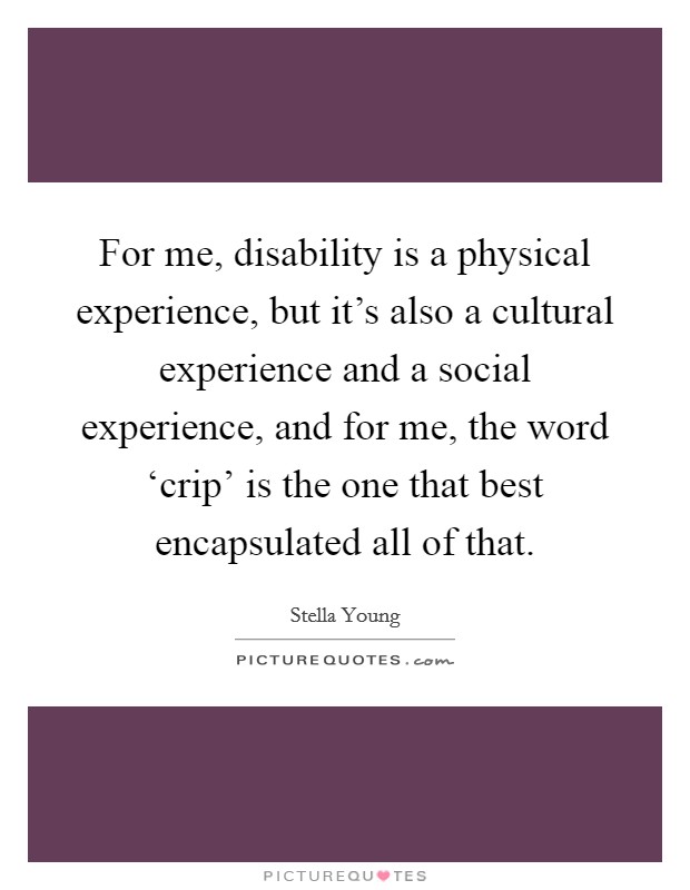 For me, disability is a physical experience, but it's also a cultural experience and a social experience, and for me, the word ‘crip' is the one that best encapsulated all of that. Picture Quote #1