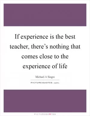 If experience is the best teacher, there’s nothing that comes close to the experience of life Picture Quote #1