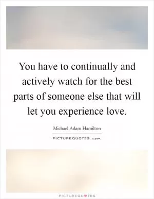 You have to continually and actively watch for the best parts of someone else that will let you experience love Picture Quote #1