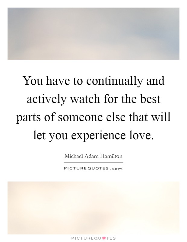You have to continually and actively watch for the best parts of someone else that will let you experience love. Picture Quote #1