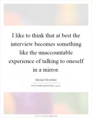 I like to think that at best the interview becomes something like the unaccountable experience of talking to oneself in a mirror Picture Quote #1