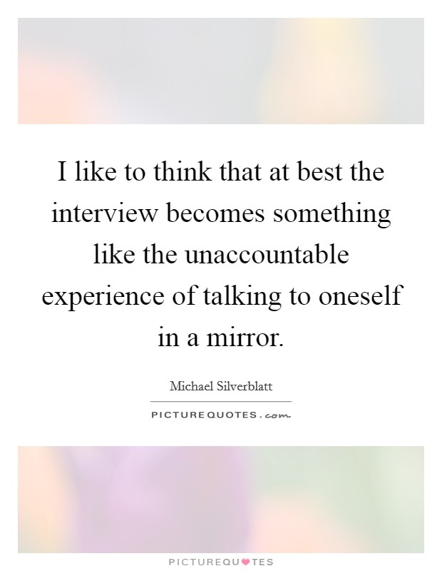 I like to think that at best the interview becomes something like the unaccountable experience of talking to oneself in a mirror. Picture Quote #1
